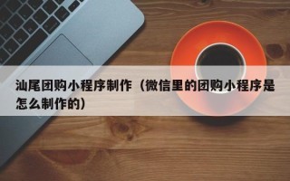 铁岭汕尾团购小程序制作（微信里的团购小程序是怎么制作的）